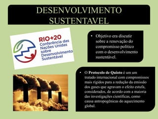 DESENVOLVIMENTO
SUSTENTAVEL
• Objetivo era discutir
sobre a renovação do
compromisso político
com o desenvolvimento
sustentável.
• O Protocolo de Quioto é um um
tratado internacional com compromissos
mais rígidos para a redução da emissão
dos gases que agravam o efeito estufa,
considerados, de acordo com a maioria
das investigações científicas, como
causa antropogênicas do aquecimento
global.
 