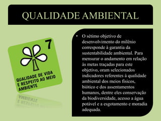 QUALIDADE AMBIENTAL
• O sétimo objetivo de
desenvolvimento do milênio
corresponde à garantia da
sustentabilidade ambiental. Para
mensurar o andamento em relação
às metas traçadas para este
objetivo, oram selecionados
indicadores referentes à qualidade
ambiental dos meios físicos,
biótico e dos assentamentos
humanos, dentre eles conservação
da biodiversidade, acesso a água
potável e a esgotamento e moradia
adequada.
 