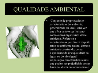 QUALIDADE AMBIENTAL
• Conjunto de propriedades e
características do ambiente,
generalizada ou local, uma vez
que afeta tanto o ser humano
como outros organismos desse
ambiente. Refere-se a
características que dizem respeito
tanto ao ambiente natural como o
ambiente construído, como
a qualidade do ar e qualidade da
água ou do nível geral
de poluição características essas
que podem ser prejudiciais ao ser
humano, direta ou indiretamente.
 