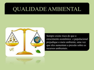 QUALIDADE AMBIENTAL
• Sempre existe risco de que o
crescimento econômico e populacional
prejudique o meio ambiente, uma vez
que eles aumentam a pressão sobre os
recursos ambientais.
 