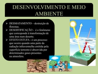 DESENVOLVIMENTO E MEIO
AMBIENTE
 DESMATAMENTO – destruição de
florestas.
 DESERTIFICAÇÃO - é o fenômeno
que corresponde à transformação de
uma área num deserto.
 EFEITO ESTUFA - é um processo
que ocorre quando uma parte da
radiação infravermelha emitida pela
superfície terrestre é absorvida por
determinados gases presentes
na atmosfera.
 