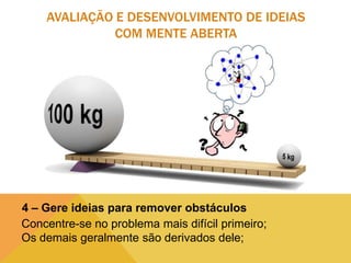 AVALIAÇÃO E DESENVOLVIMENTO DE IDEIAS
COM MENTE ABERTA

4 – Gere ideias para remover obstáculos
Concentre-se no problema mais difícil primeiro;
Os demais geralmente são derivados dele;

 