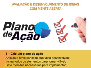AVALIAÇÃO E DESENVOLVIMENTO DE IDEIAS
COM MENTE ABERTA

5 – Crie um plano de ação
Articule o novo conceito que você desenvolveu;
Inclua todos os elementos para tornar viável;
Liste medidas necessárias para implementar;

 