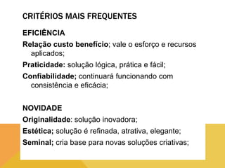 CRITÉRIOS MAIS FREQUENTES
EFICIÊNCIA
Relação custo benefício; vale o esforço e recursos
aplicados;
Praticidade: solução lógica, prática e fácil;
Confiabilidade; continuará funcionando com
consistência e eficácia;
NOVIDADE
Originalidade: solução inovadora;
Estética; solução é refinada, atrativa, elegante;
Seminal; cria base para novas soluções criativas;

 