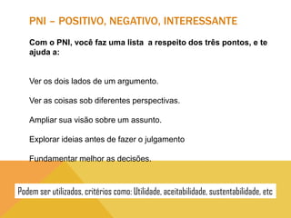 PNI – POSITIVO, NEGATIVO, INTERESSANTE
Com o PNI, você faz uma lista a respeito dos três pontos, e te
ajuda a:

Ver os dois lados de um argumento.
Ver as coisas sob diferentes perspectivas.
Ampliar sua visão sobre um assunto.
Explorar ideias antes de fazer o julgamento
Fundamentar melhor as decisões.

Podem ser utilizados, critérios como: Utilidade, aceitabilidade, sustentabilidade, etc

 