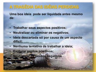 A TRAGÉDIA DAS IDÉIAS PERDIDAS
Uma boa ideia pode ser liquidada antes mesmo
de:
• Trabalhar seus aspectos positivos;
• Neutralizar ou eliminar os negativos;
• Ideia descartada só por causa de um aspecto
difícil;
• Nenhuma tentativa de trabalhar a ideia;
• Explorar pontos positivos;
• Neutralizar os pontos negativos

 