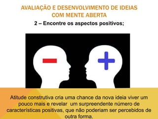 AVALIAÇÃO E DESENVOLVIMENTO DE IDEIAS
COM MENTE ABERTA
2 – Encontre os aspectos positivos;

Atitude construtiva cria uma chance da nova ideia viver um
pouco mais e revelar um surpreendente número de
características positivas, que não poderiam ser percebidos de
outra forma.

 