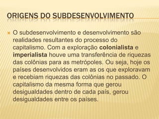 ORIGENS DO SUBDESENVOLVIMENTO

   O subdesenvolvimento e desenvolvimento são
    realidades resultantes do processo do
    capitalismo. Com a exploração colonialista e
    imperialista houve uma transferência de riquezas
    das colônias para as metrópoles. Ou seja, hoje os
    países desenvolvidos eram as os que exploravam
    e recebiam riquezas das colônias no passado. O
    capitalismo da mesma forma que gerou
    desigualdades dentro de cada país, gerou
    desigualdades entre os países.
 