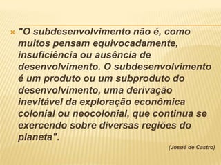    "O subdesenvolvimento não é, como
    muitos pensam equivocadamente,
    insuficiência ou ausência de
    desenvolvimento. O subdesenvolvimento
    é um produto ou um subproduto do
    desenvolvimento, uma derivação
    inevitável da exploração econômica
    colonial ou neocolonial, que continua se
    exercendo sobre diversas regiões do
    planeta".
                                   (Josué de Castro)
 
