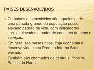 PAÍSES DESENVOLVIDOS

 Os países desenvolvidos são aqueles onde
  uma parcela grande da população possui
  elevado padrão de vida, com indicadores
  sociais elevados e poder de consumo de bens e
  serviços.
 Em geral são países ricos, cuja economia é
  desenvolvida e seu Produto Interno Bruto,
  elevado.
 Também são chamados de centrais, ricos ou
  Países do Norte.
 