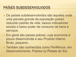 PAÍSES SUBDESENVOLVIDOS

 Os países subdesenvolvidos são aqueles onde
  uma parcela grande da população possui
  reduzido padrão de vida, baixos indicadores
  sociais e baixo poder de consumo de bens e
  serviços.
 Em geral são países pobres, cuja economia é
  pouco desenvolvida e seu Produto Interno
  Bruto, pequeno.
 Também são conhecidos como Periféricos, em
  Desenvolvimento, Pobres ou Países do Sul.
 