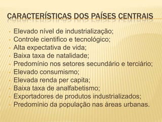 CARACTERÍSTICAS DOS PAÍSES CENTRAIS
•   Elevado nível de industrialização;
•   Controle cientifico e tecnológico;
•   Alta expectativa de vida;
•   Baixa taxa de natalidade;
•   Predomínio nos setores secundário e terciário;
•   Elevado consumismo;
•   Elevada renda per capita;
•   Baixa taxa de analfabetismo;
•   Exportadores de produtos industrializados;
•   Predomínio da população nas áreas urbanas.
 