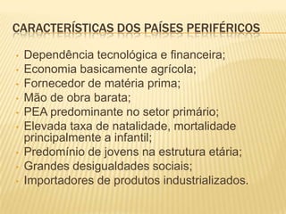 CARACTERÍSTICAS DOS PAÍSES PERIFÉRICOS

•   Dependência tecnológica e financeira;
•   Economia basicamente agrícola;
•   Fornecedor de matéria prima;
•   Mão de obra barata;
•   PEA predominante no setor primário;
•   Elevada taxa de natalidade, mortalidade
    principalmente a infantil;
•   Predomínio de jovens na estrutura etária;
•   Grandes desigualdades sociais;
•   Importadores de produtos industrializados.
 