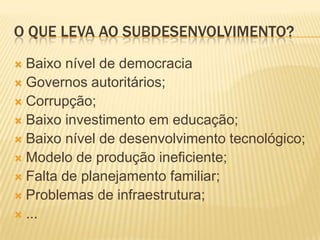 O QUE LEVA AO SUBDESENVOLVIMENTO?
 Baixo nível de democracia
 Governos autoritários;
 Corrupção;
 Baixo investimento em educação;
 Baixo nível de desenvolvimento tecnológico;
 Modelo de produção ineficiente;
 Falta de planejamento familiar;
 Problemas de infraestrutura;
 ...
 