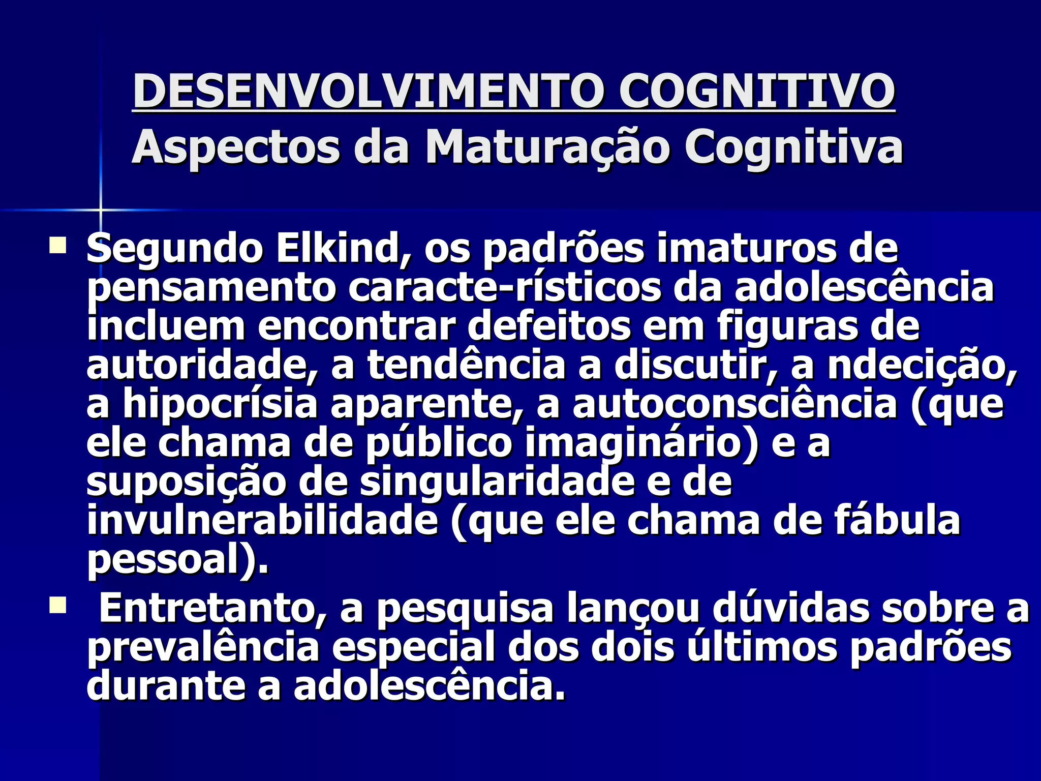 DESENVOLVIMENTO COGNITIVO   Aspectos da Maturação Cognitiva Segundo Elkind, os padrões imaturos de pensamento caracte­rísticos da adolescência incluem encontrar defeitos em figuras de autoridade, a tendência a discutir, a ndecição, a hipocrísia aparente, a autoconsciência (que ele chama de público imaginário) e a suposição de singularidade e de invulnerabilidade (que ele chama de fábula pessoal). Entretanto, a pesquisa lançou dúvidas sobre a prevalência especial dos dois últimos padrões  durante a adolescência. 