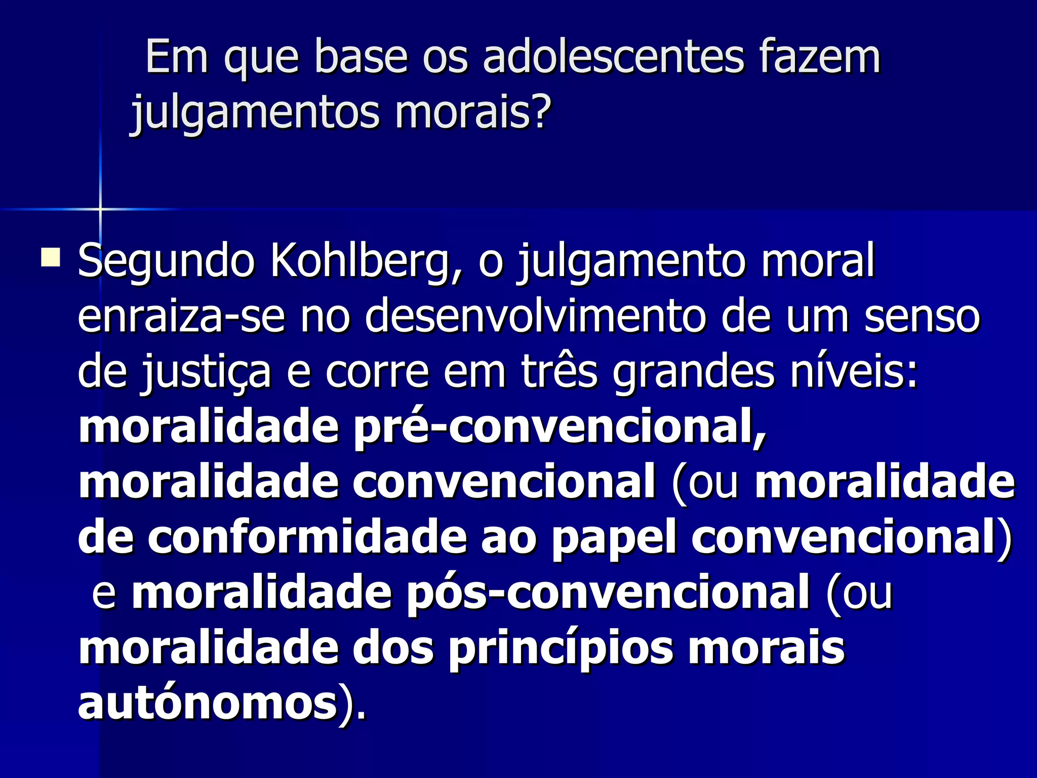 Em que base os adolescentes fazem julgamentos morais? Segundo Kohlberg, o julgamento moral enraiza-se no desenvolvimento de um senso de justiça e corre em três grandes níveis:  moralidade pré-convencional, moralidade convencional  (ou  moralidade de conformidade ao papel convencional )  e  moralidade pós-convencional  (ou  moralidade dos princípios morais autónomos ). 