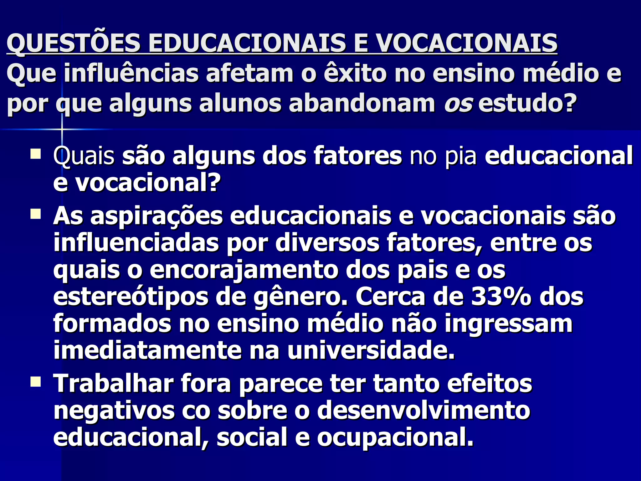 QUESTÕES EDUCACIONAIS E VOCACIONAIS Que influências afetam o êxito no ensino médio e por que alguns alunos abandonam  os  estudo? Quais  são alguns dos fatores  no pia  educacional e vocacional? As aspirações educacionais e vocacionais são influenciadas por diversos fatores, entre os quais o encorajamento dos pais e os estereótipos de gênero. Cerca de 33% dos formados no ensino médio não ingressam imediatamente na universidade. Trabalhar fora parece ter tanto efeitos negativos co sobre o desenvolvimento educacional, social e ocupacional.   