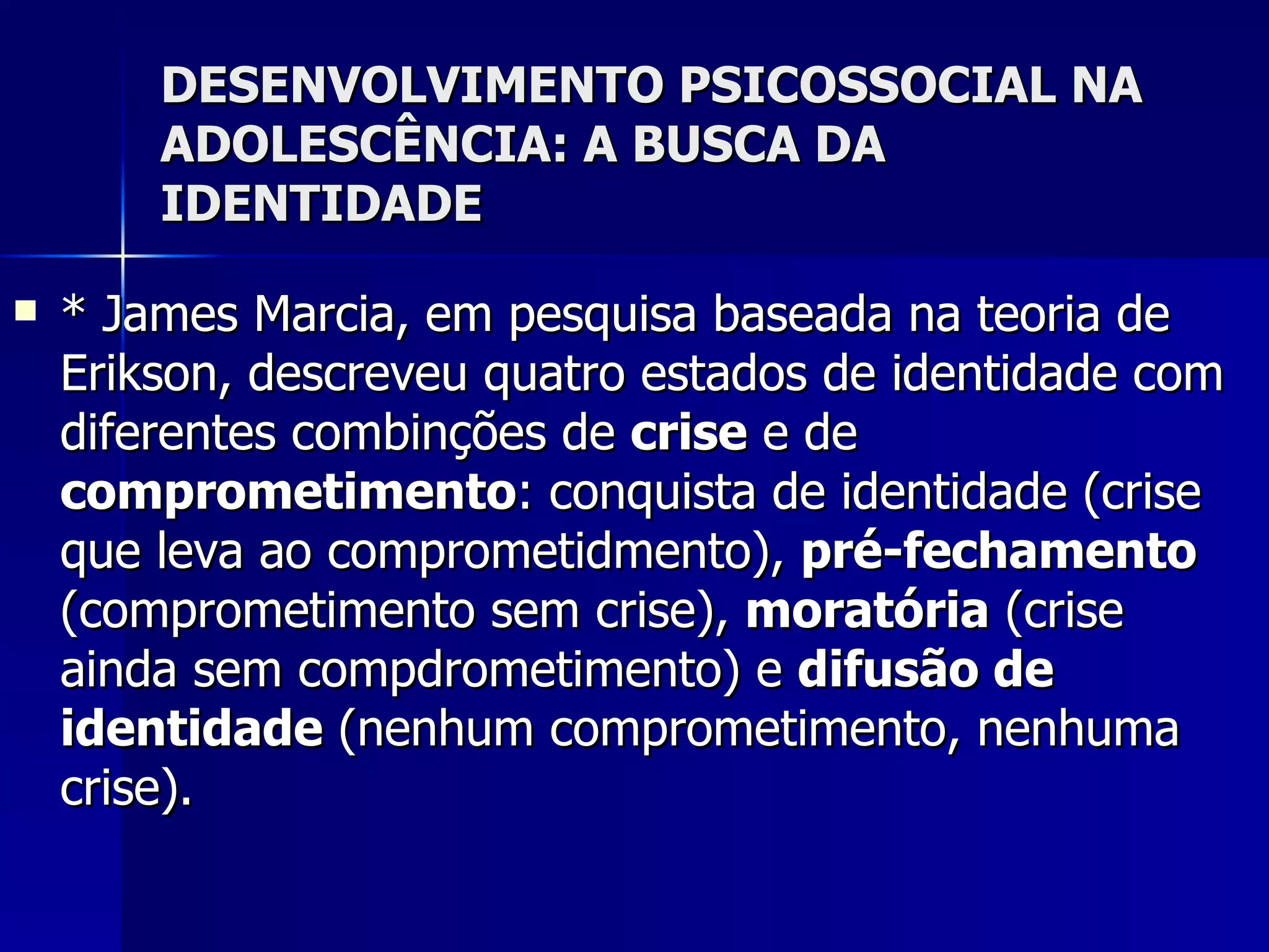 DESENVOLVIMENTO PSICOSSOCIAL NA ADOLESCÊNCIA: A BUSCA DA IDENTIDADE * James Marcia, em pesquisa baseada na teoria de Erikson, descreveu quatro estados de identidade com diferentes combinções de  crise  e de  comprometimento : conquista de identidade (crise que leva ao comprometidmento),  pré-fechamento  (comprometimento sem crise),  moratória  (crise ainda sem compdrometimento) e  difusão de identidade  (nenhum comprometimento, nenhuma crise). 