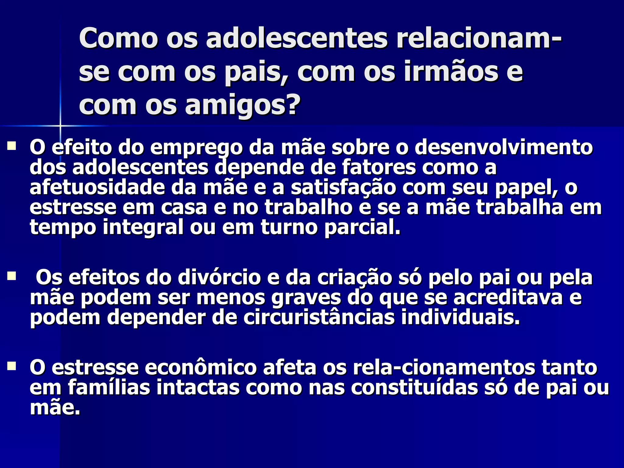 Como os adolescentes relacionam-se com os pais, com os irmãos e com os amigos? O efeito do emprego da mãe sobre o desenvolvimento dos adolescentes depende de fatores como a afetuosidade da mãe e a satisfação com seu papel, o estresse em casa e no trabalho e se a mãe trabalha em tempo integral ou em turno parcial. Os efeitos do divórcio e da criação só pelo pai ou pela mãe podem ser menos graves do que se acreditava e podem depender de circuristâncias individuais.  O estresse econômico afeta os rela­cionamentos tanto em famílias intactas como nas constituídas só de pai ou mãe. 