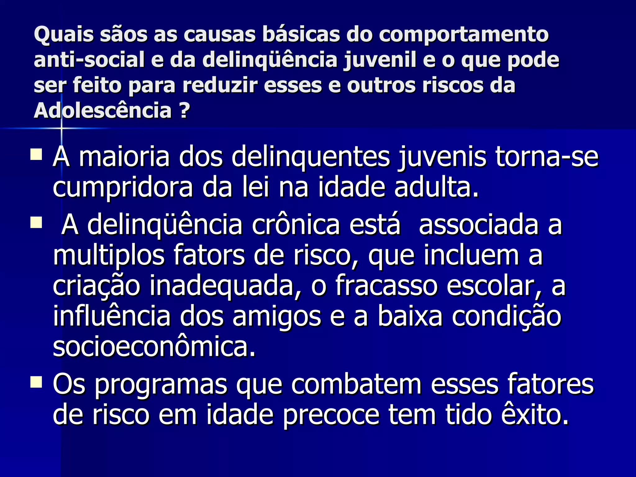 Quais sãos as causas básicas do comportamento anti-social e da delinqüência juvenil e o que pode ser feito para reduzir esses e outros riscos da Adolescência ? A maioria dos delinquentes juvenis torna-se cumpridora da lei na idade adulta. A delinqüência crônica está  associada a multiplos fators de risco, que incluem a criação inadequada, o fracasso escolar, a influência dos amigos e a baixa condição socioeconômica.  Os programas que combatem esses fatores de risco em idade precoce tem tido êxito.   