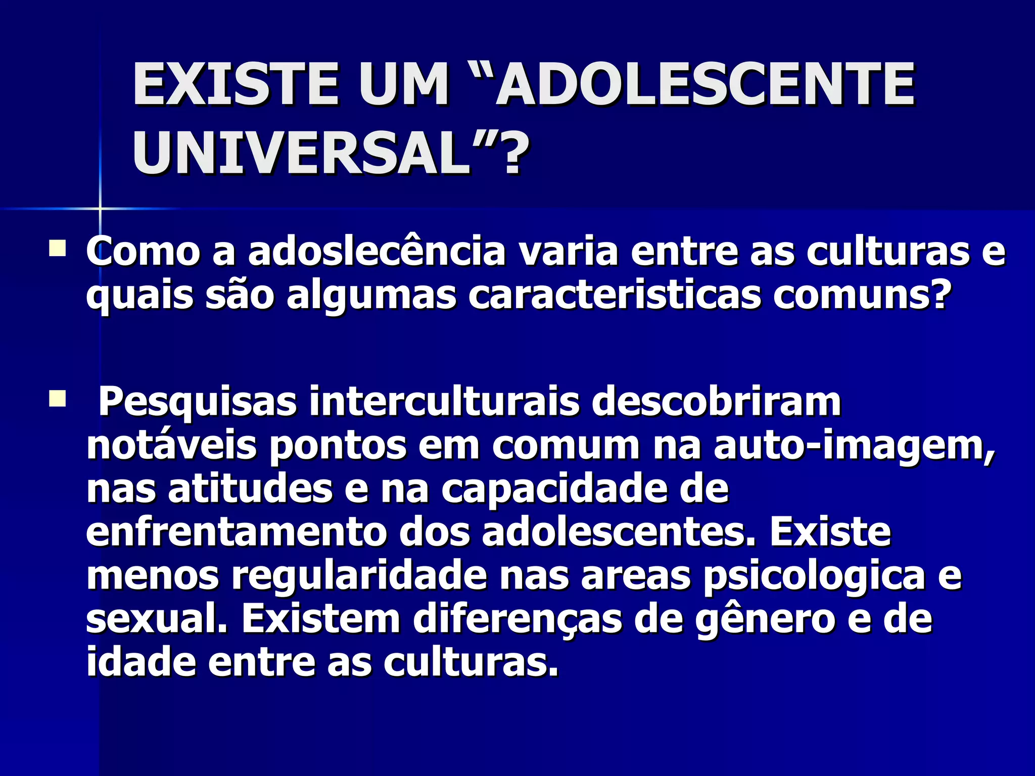 EXISTE UM “ADOLESCENTE UNIVERSAL”? Como a adoslecência varia entre as culturas e quais são algumas caracteristicas comuns? Pesquisas interculturais descobriram notáveis pontos em comum na auto-imagem, nas atitudes e na capacidade de enfrentamento dos adolescentes. Existe menos regularidade nas areas psicologica e sexual. Existem diferenças de gênero e de idade entre as culturas. 