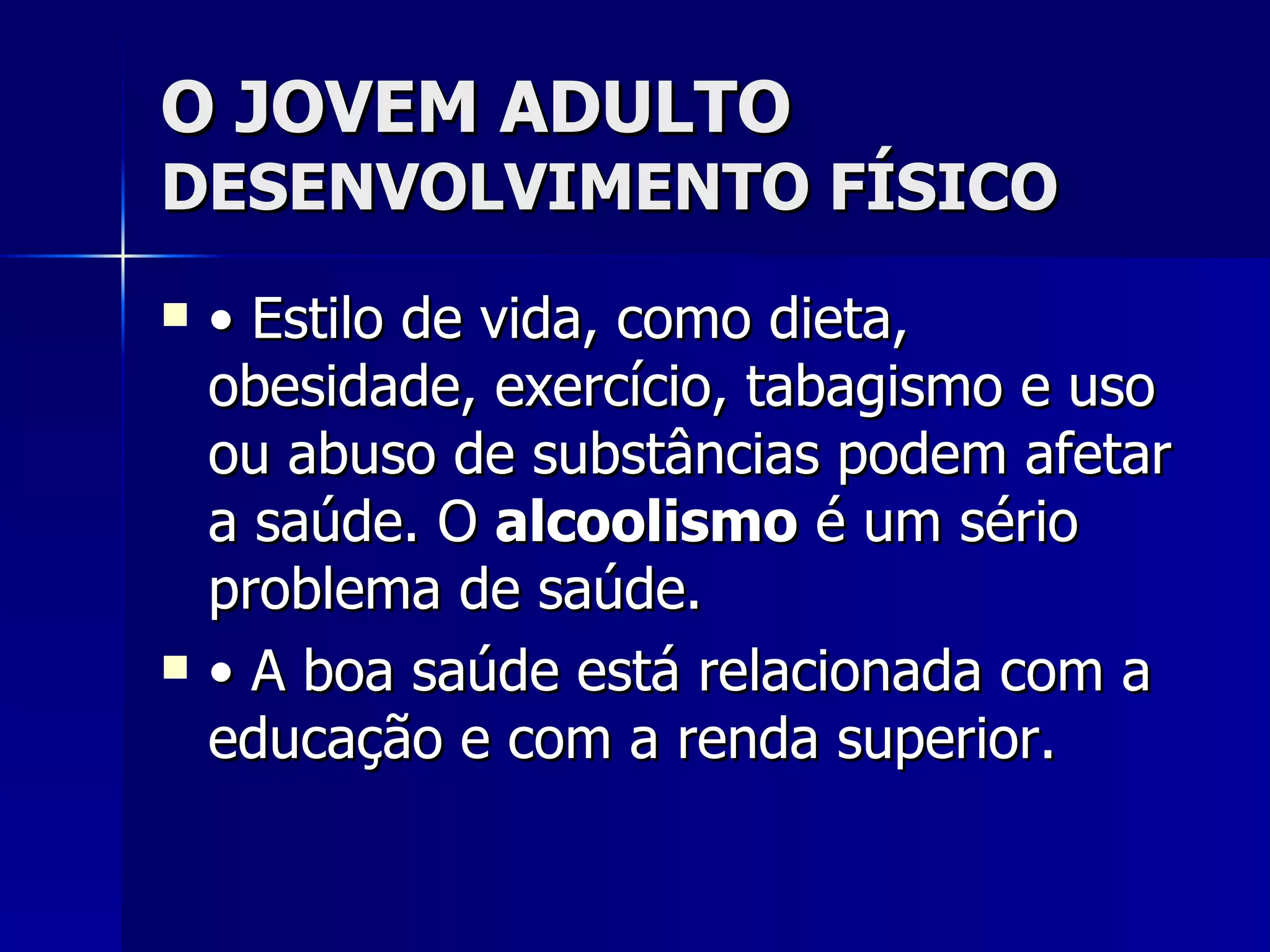 O JOVEM ADULTO DESENVOLVIMENTO FÍSICO •  Estilo de vida, como dieta, obesidade, exercício, tabagismo e uso ou abuso de substâncias podem afetar a saúde. O  alcoolismo  é um sério problema de saúde. •  A boa saúde está relacionada com a educação e com a renda superior. 