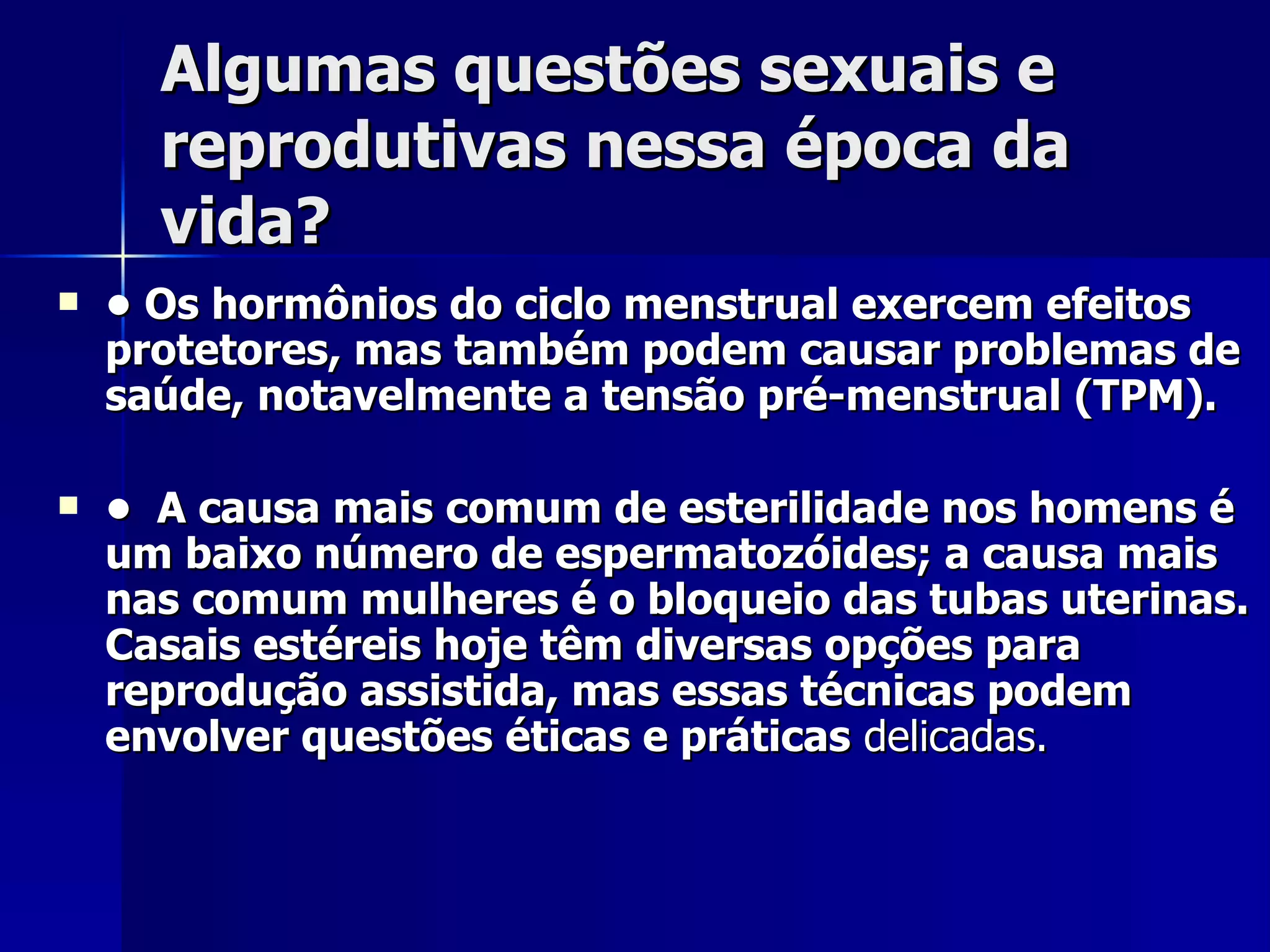 Algumas questões sexuais e reprodutivas nessa época da vida? •  Os hormônios do ciclo menstrual exercem efeitos protetores, mas também podem causar problemas de saúde, notavelmente a tensão pré-menstrual (TPM). •  A causa mais comum de esterilidade nos homens é um baixo número de espermatozóides; a causa mais nas comum mulheres é o bloqueio das tubas uterinas. Casais estéreis hoje têm diversas opções para reprodução assistida, mas essas técnicas podem envolver questões éticas e   práticas  delicadas. 