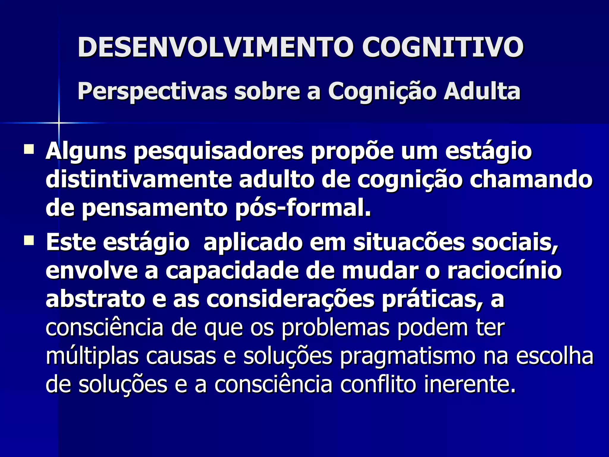 DESENVOLVIMENTO COGNITIVO Perspectivas sobre a Cognição Adulta   Alguns pesquisadores propõe um estágio distintivamente adulto de cognição chamando de pensamento pós-formal. Este estágio  aplicado em situacões sociais,  envolve a capacidade de mudar o raciocínio abstrato e as considerações práticas, a  consciência de que os problemas podem ter múltiplas causas e soluções   pragmatismo na escolha de soluções e a consciência conflito inerente.   