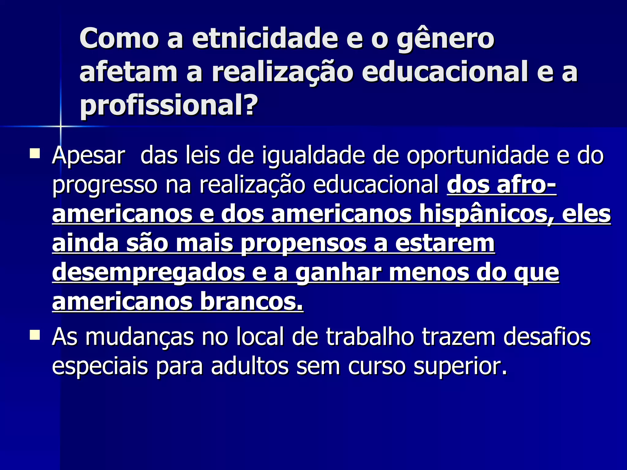 Como a etnicidade e o gênero afetam a realização educacional e a profissional? Apesar  das leis de igualdade de oportunidade e do progresso na realização educacional  dos afro-americanos e dos americanos hispânicos, eles ainda são mais propensos a estarem desempregados e a ganhar menos do que americanos brancos. As mudanças no local de trabalho trazem desafios especiais para adultos sem curso superior.   