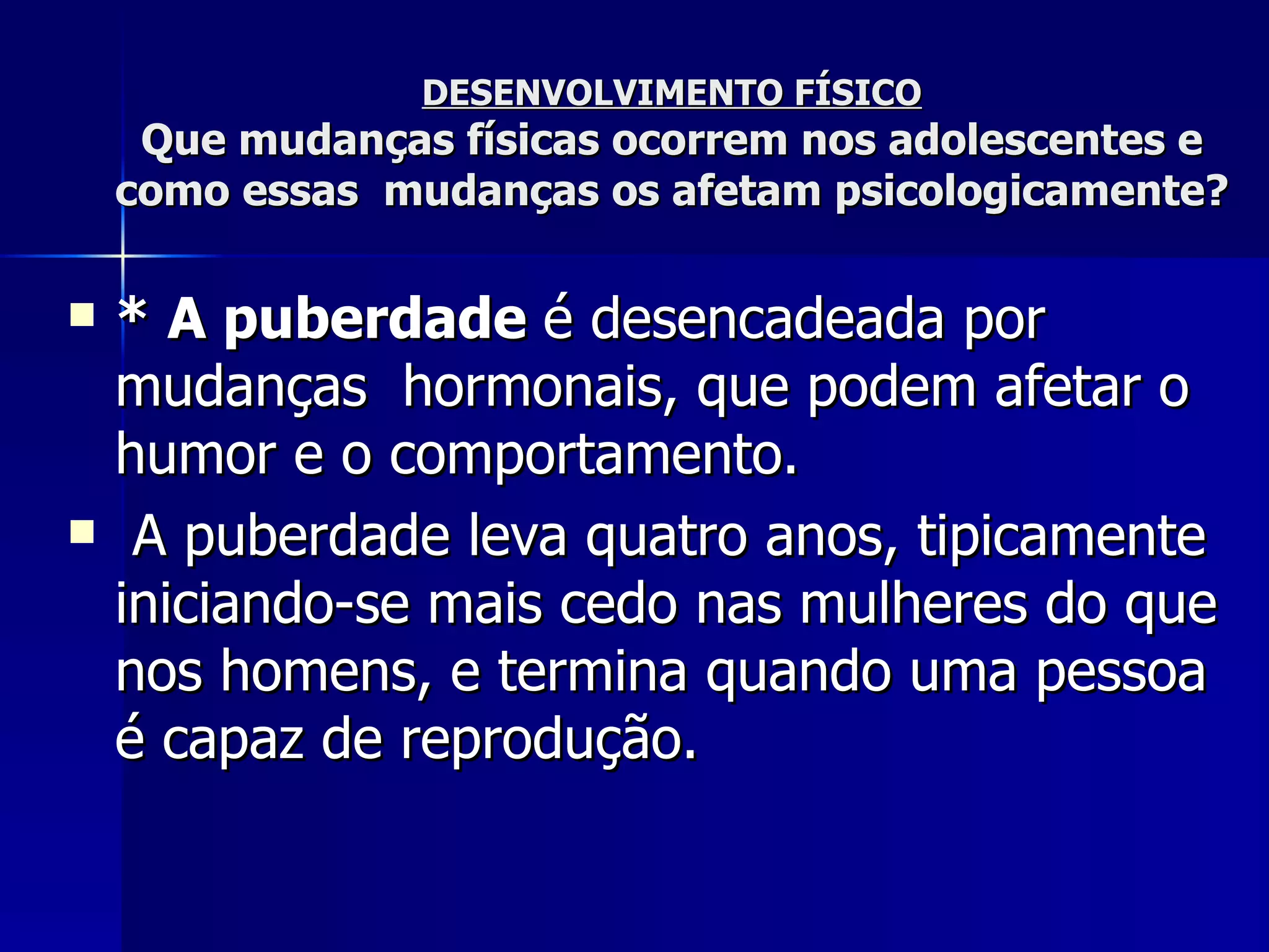 DESENVOLVIMENTO FÍSICO Que mudanças físicas ocorrem nos adolescentes e como essas  mudanças os afetam psicologicamente? * A puberdade   é desencadeada por mudanças  hormonais, que podem afetar o humor e o comportamento. A puberdade leva quatro anos, tipicamente iniciando-se mais cedo nas mulheres do que nos homens, e termina quando uma pessoa é capaz de reprodução. 