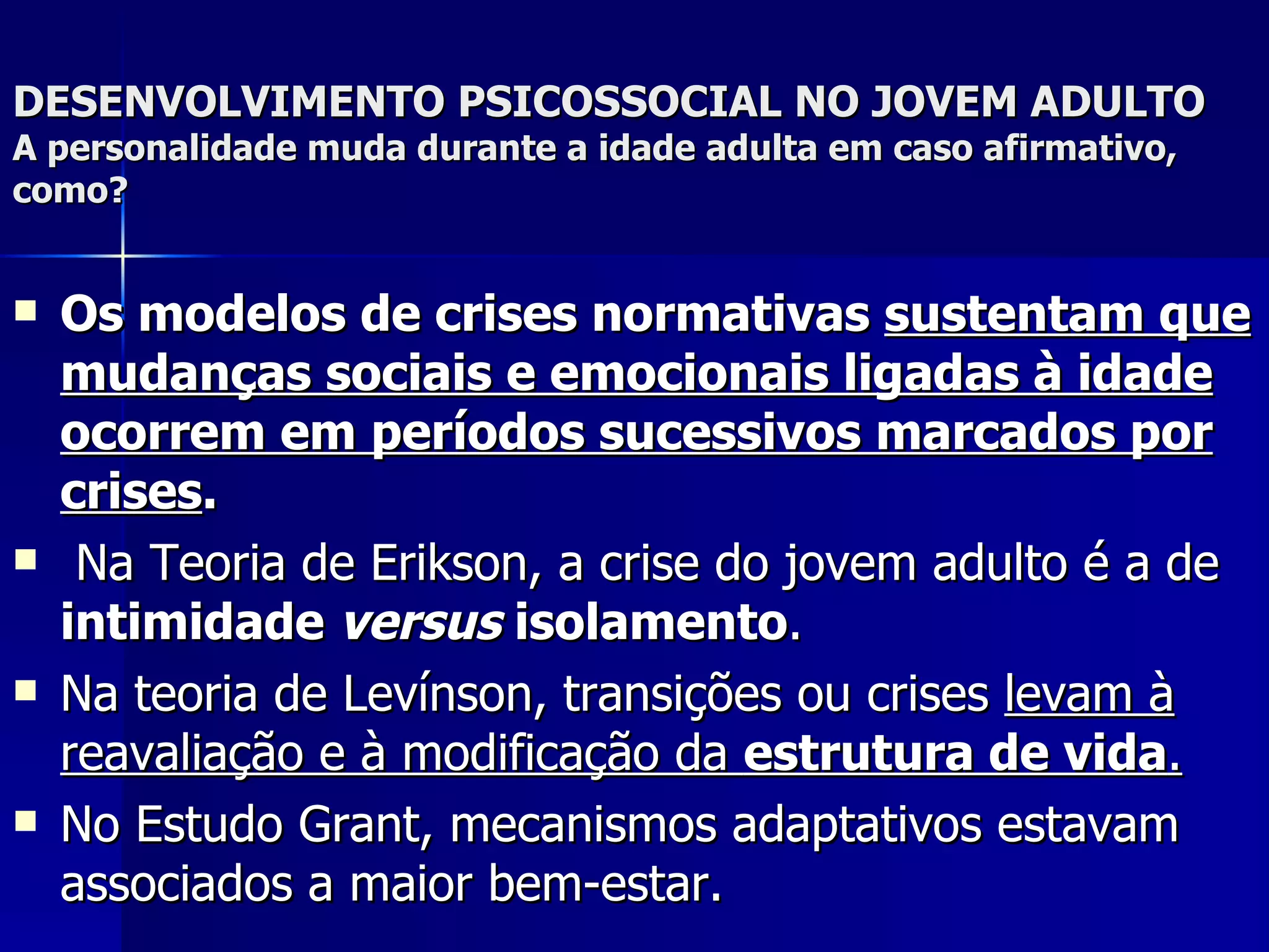 DESENVOLVIMENTO PSICOSSOCIAL NO JOVEM ADULTO A personalidade muda durante a idade adulta em caso afirmativo, como? Os modelos de crises normativas  sustentam que mudanças sociais e emocionais ligadas à idade ocorrem em períodos sucessivos marcados por crises . Na Teoria de Erikson, a crise do jovem adulto é a de  intimidade  versus  isolamento .  Na teoria de Levínson, transições ou crises  levam à reavaliação e à modificação da  estrutura de vida . No Estudo Grant, mecanismos adaptativos estavam associados a maior bem-estar.  
