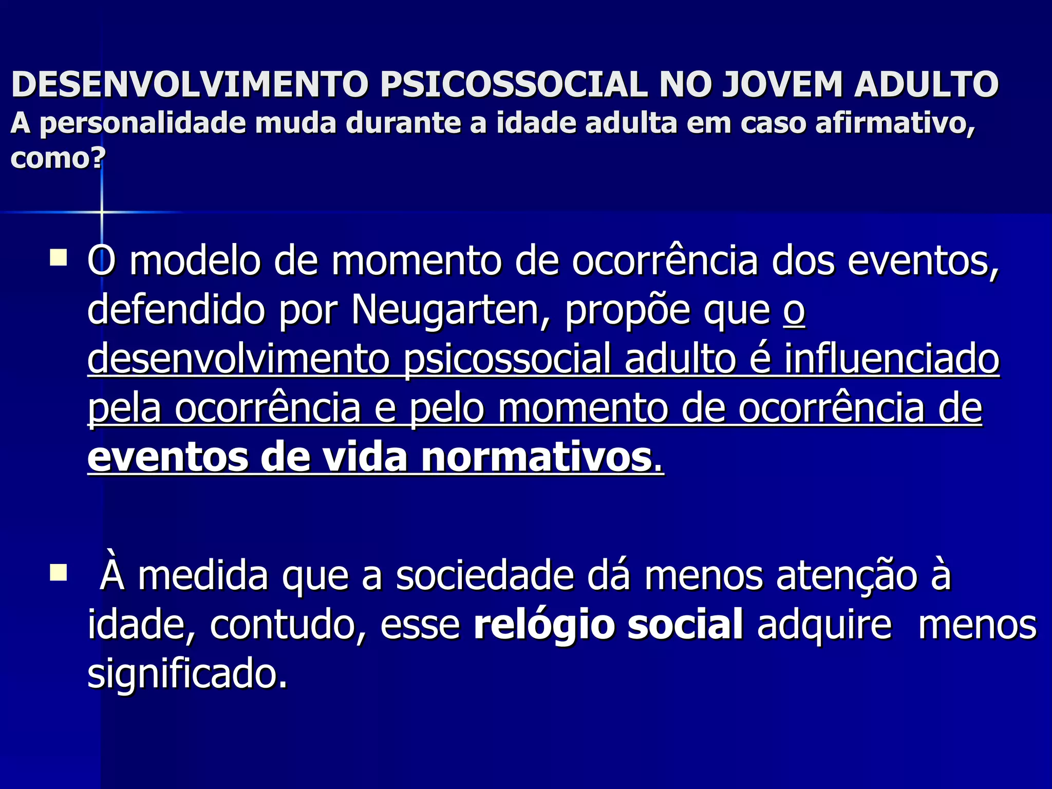 DESENVOLVIMENTO PSICOSSOCIAL NO JOVEM ADULTO A personalidade muda durante a idade adulta em caso afirmativo, como? O modelo de momento de ocorrência dos eventos, defendido por Neugarten, propõe que  o desenvolvimento psicossocial adulto é influenciado pela ocorrência e pelo momento de ocorrência de  eventos de vida normativos . À medida que a sociedade dá menos atenção à idade, contudo, esse  relógio social  adquire  menos significado.   