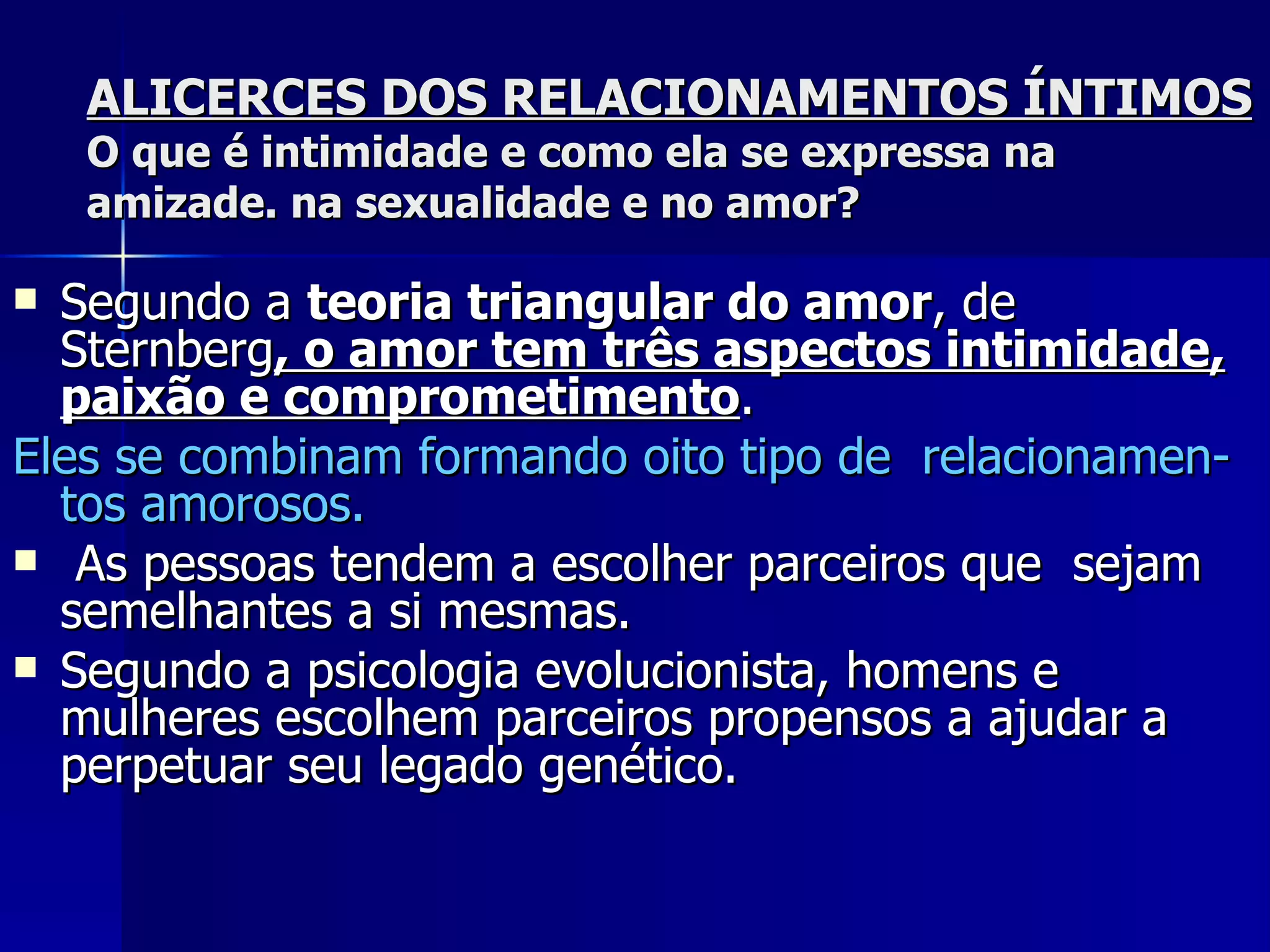 ALICERCES DOS RELACIONAMENTOS ÍNTIMOS O que é intimidade e como ela se expressa na amizade. na sexualidade e no amor? Segundo a  teoria triangular do amor , de Sternberg , o amor tem três aspectos intimidade, paixão e comprometimento .  Eles se combinam formando oito tipo de  relacionamen-tos amorosos. As pessoas tendem a escolher parceiros que  sejam semelhantes a si mesmas.  Segundo a psicologia evolucionista, homens e mulheres escolhem parceiros propensos a ajudar a perpetuar seu legado genético. 
