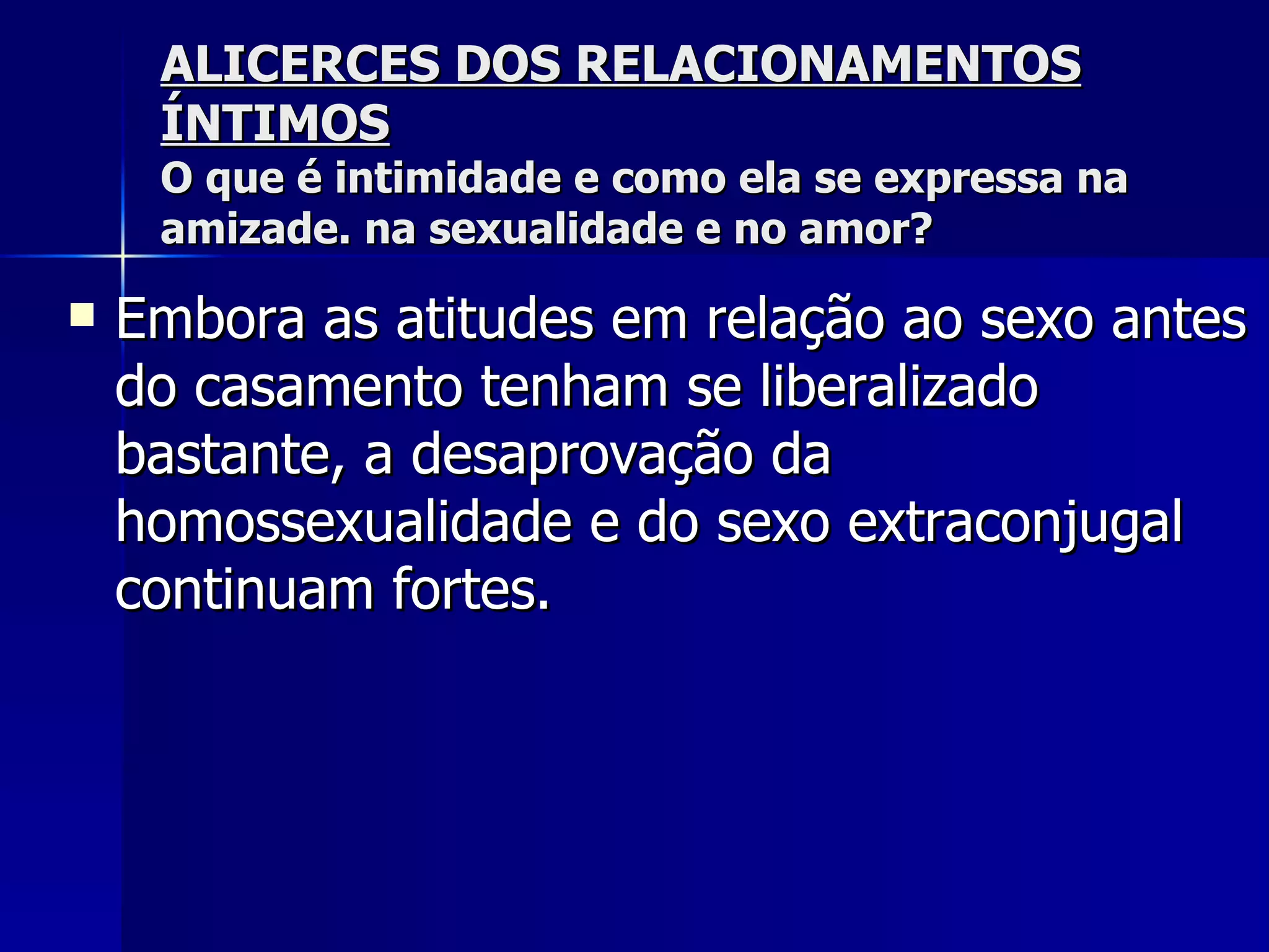 ALICERCES DOS RELACIONAMENTOS ÍNTIMOS O que é intimidade e como ela se expressa na amizade. na sexualidade e no amor? Embora as atitudes em relação ao sexo antes do casamento tenham se liberalizado bastante, a desaprovação da homossexualidade e do sexo extraconjugal continuam fortes.   