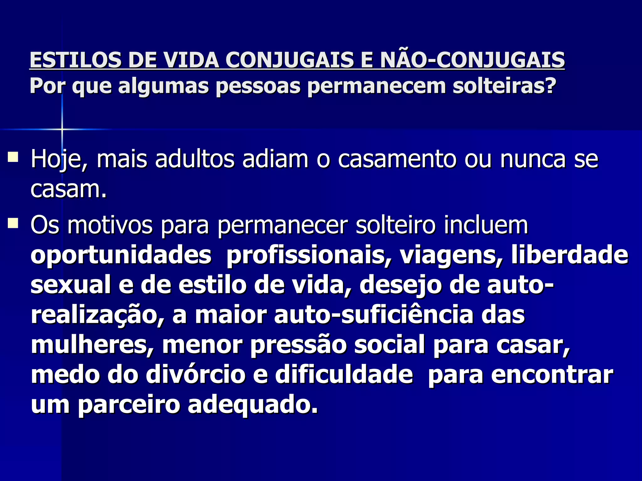 ESTILOS DE VIDA CONJUGAIS E NÃO-CONJUGAIS Por que algumas pessoas permanecem solteiras? Hoje, mais adultos adiam o casamento ou nunca se casam.  Os motivos para permanecer solteiro incluem  oportunidades  profissionais, viagens, liberdade sexual e de estilo de vida, desejo de auto-realização, a maior auto-suficiência das mulheres, menor pressão social para casar, medo do divórcio e dificuldade  para encontrar um parceiro adequado.   