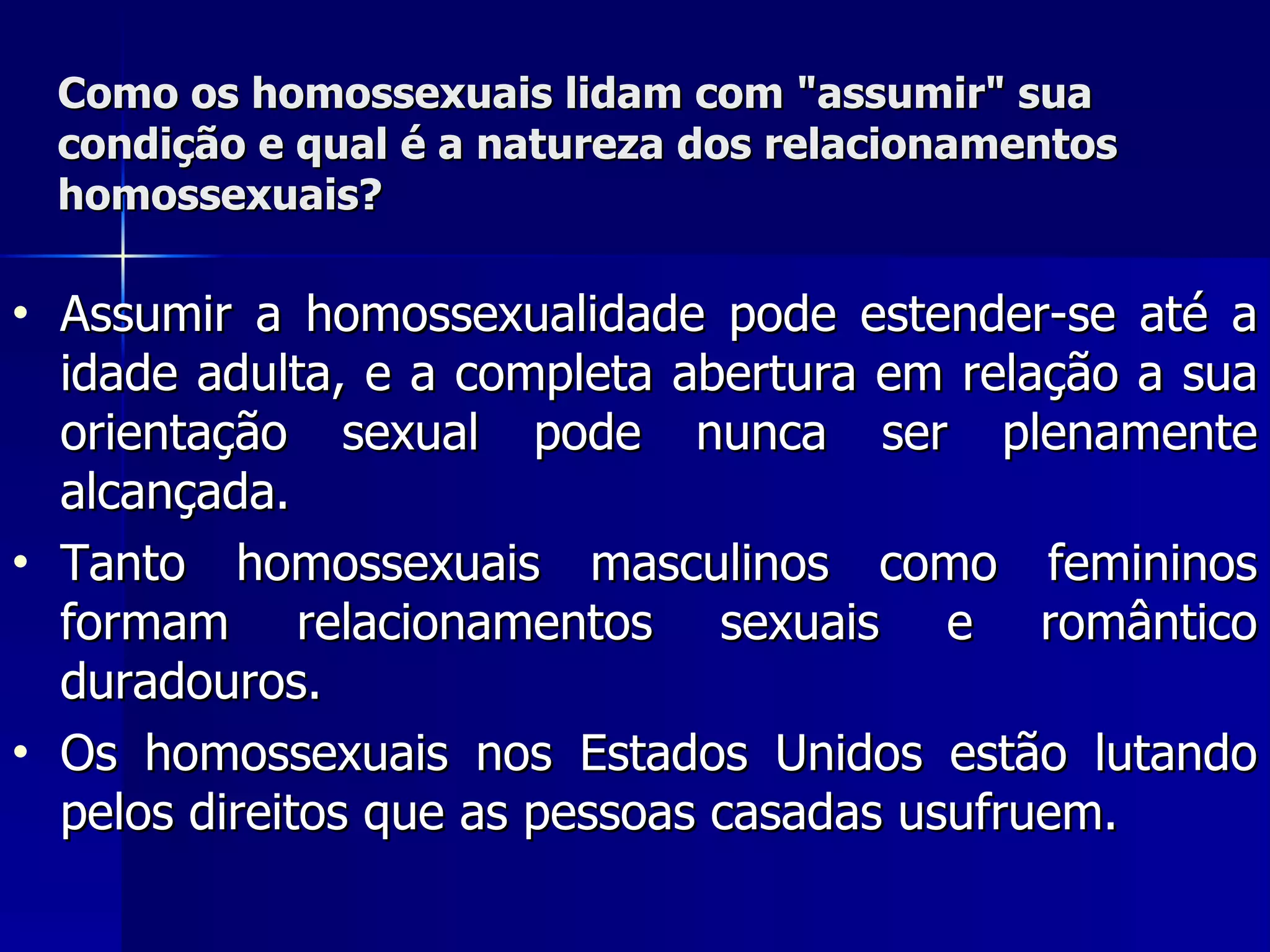 Como os homossexuais lidam com "assumir" sua condição e qual é   a natureza dos relacionamentos  homossexuais? Assumir a homossexualidade pode estender-se até a idade adulta, e a completa abertura em relação a sua orientação sexual pode nunca ser plenamente alcançada.  Tanto homossexuais masculinos como femininos formam relacionamentos sexuais e romântico duradouros.  Os homossexuais nos Estados Unidos estão lutando pelos direitos que as pessoas casadas usufruem. 