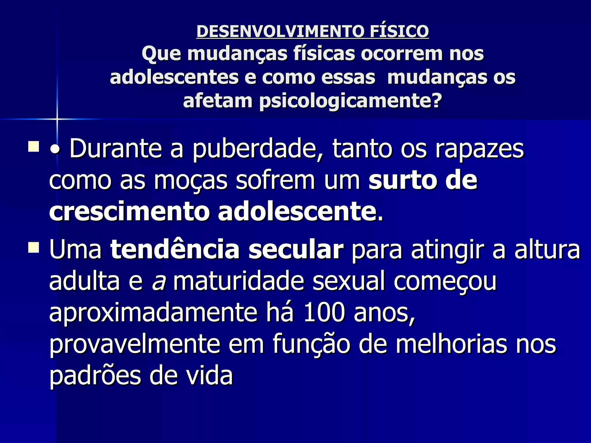 DESENVOLVIMENTO FÍSICO Que mudanças físicas ocorrem nos adolescentes e como essas  mudanças os afetam psicologicamente? •  Durante a puberdade, tanto os rapazes como as moças sofrem um  surto de crescimento adolescente .  Uma  tendência   secular  para atingir a altura adulta e  a  maturidade sexual começou aproximadamente há 100 anos, provavelmente em função de melhorias nos padrões de vida   