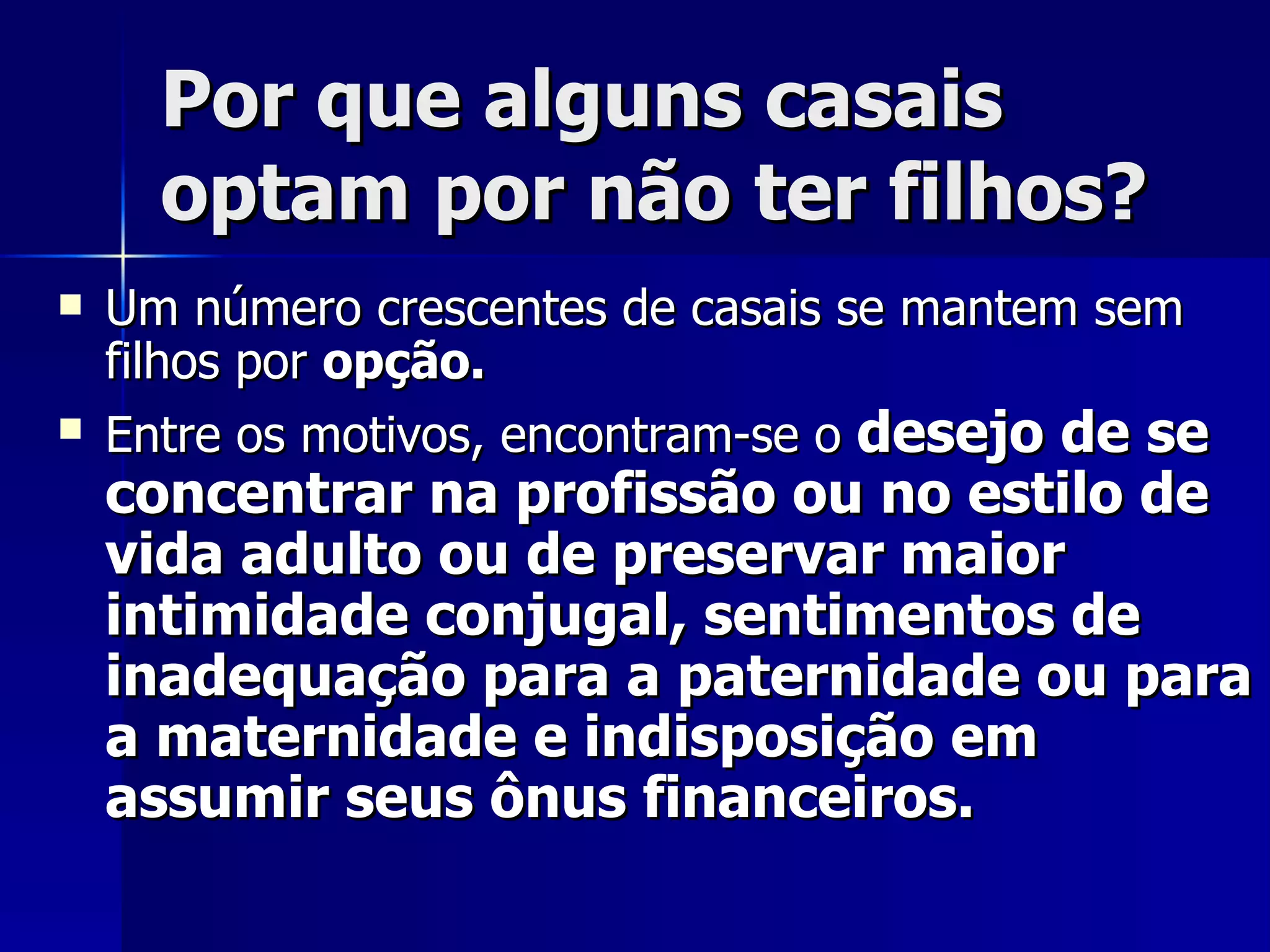 Por que alguns casais optam por não ter filhos? Um número crescentes de casais se mantem sem filhos por  opção.  Entre os motivos, encontram-se o  desejo de se concentrar na profissão ou no estilo de vida adulto ou de preservar maior intimidade conjugal, sentimentos de inadequação para a paternidade ou para a maternidade e indisposição em assumir seus ônus financeiros.   
