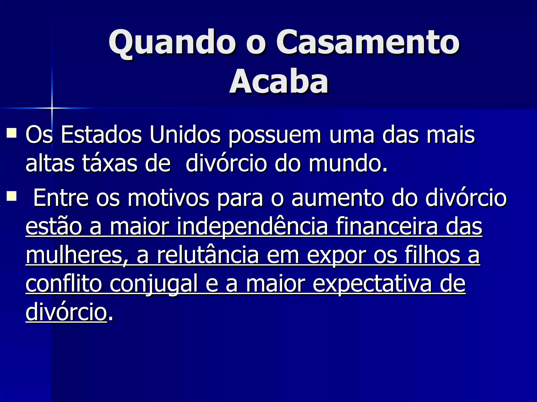 Quando o Casamento Acaba  Os Estados Unidos possuem uma das mais altas táxas de  divórcio do mundo. Entre os motivos para o aumento do divórcio  estão a maior independência financeira das mulheres, a relutância em expor os filhos a conflito conjugal e a maior expectativa de divórcio .   