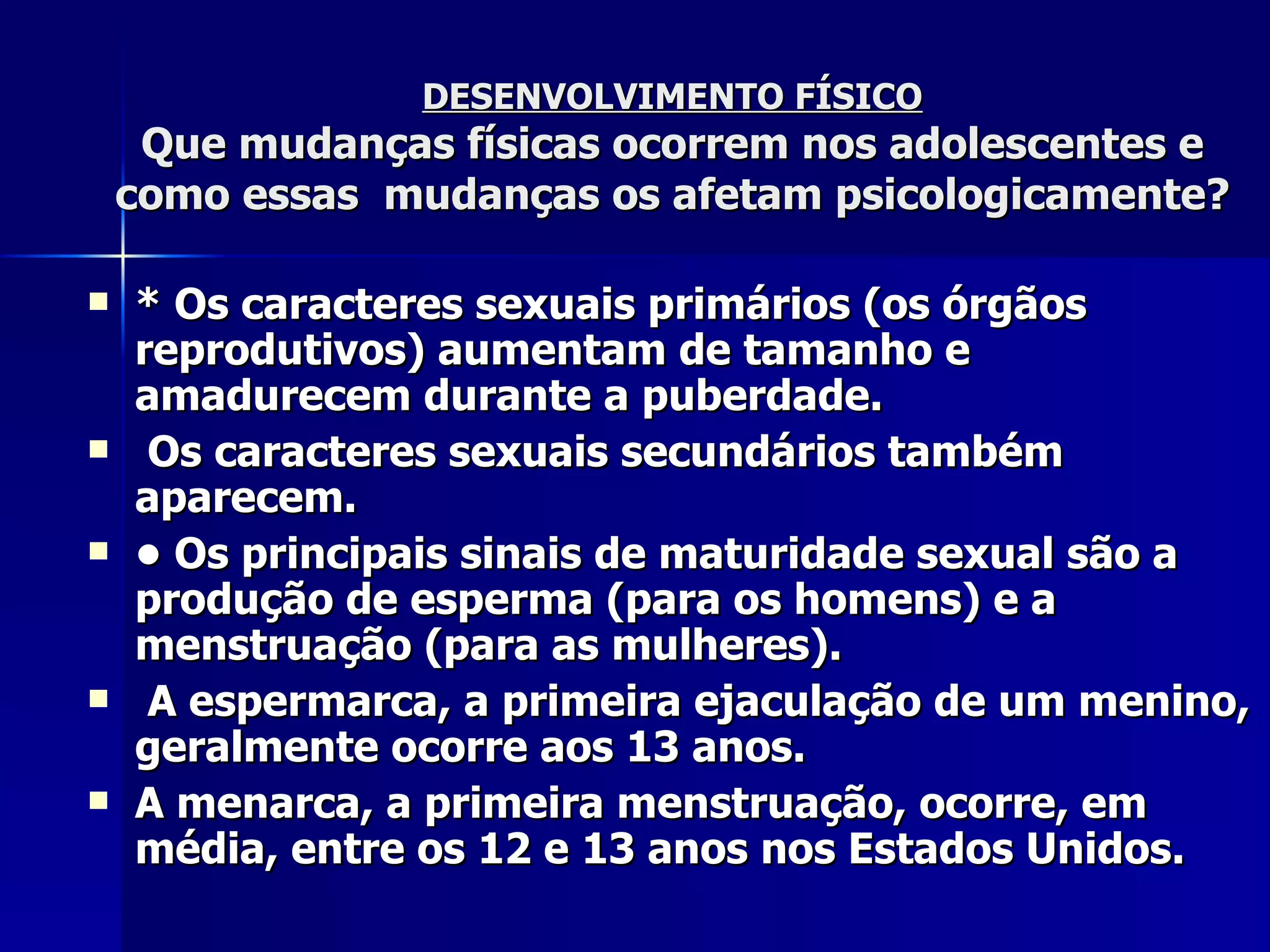 DESENVOLVIMENTO FÍSICO Que mudanças físicas ocorrem nos adolescentes e como essas  mudanças os afetam psicologicamente? * Os caracteres sexuais primários (os órgãos reprodutivos) aumentam de tamanho e amadurecem durante a puberdade. Os caracteres sexuais secundários também  aparecem. •  Os principais sinais de maturidade sexual são a produção de esperma (para os homens) e a menstruação (para as mulheres). A espermarca, a primeira ejaculação de um menino, geralmente ocorre aos 13 anos. A menarca, a primeira menstruação, ocorre, em média, entre os 12 e 13 anos nos Estados Unidos. 
