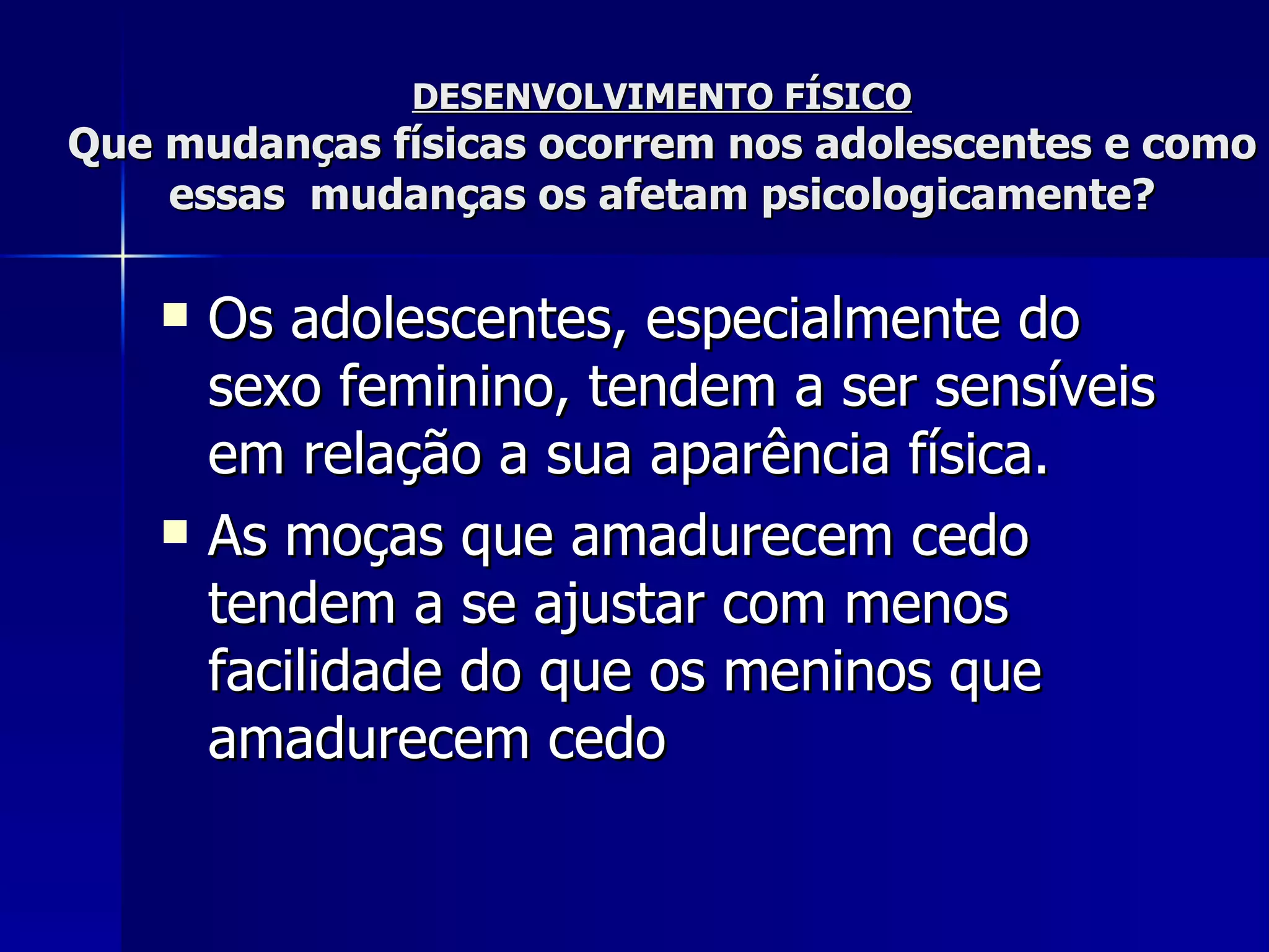 DESENVOLVIMENTO FÍSICO Que mudanças físicas ocorrem nos adolescentes e como essas  mudanças os afetam psicologicamente? Os adolescentes, especialmente do sexo feminino, tendem a ser sensíveis em relação a sua aparência física.  As moças que amadurecem cedo tendem a se ajustar com menos facilidade do que os meninos que amadurecem cedo   