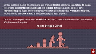 Se você busca um modelo de crescimento que propicie Rapidez, assegure a Integridade da Marca,
proporcione incremento de Rentabilidade com redução de Custos e, acima de tudo, gere
oportunidades para outros empreendedores vivenciarem a sua Visão e sua Proposta de Negócios,
então o Modelo de FRANCHISING é o modelo ideal para a sua Empresa.

Entre em contato agora mesmo com a CARDINALIS e conte com todo apoio necessário para Formatar o
SEU Sistema de Franquias.
                                   Voe na Direção Certa!
 