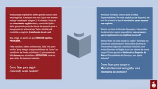 Muitas vezes empresários obtém grande sucesso com        Nem tudo é simples, mesmo para Grandes
seus negócios. Começam com uma Loja e com enorme         Empreendedores. Por mais capital que se disponha, ele
esforço e dedicação atingem 3, 4 unidades. Fruto de      tem fim e investi-lo bem é mandatório para o sucesso
um crescimento orgânico lento, construído tijolo a       nos negócios.
tijolo, guardando parte dos lucros da operação para a
inauguração da próxima loja. Toda a família está         Mesmo no início de Grandes Operações, há questões
envolvida no negócio, trabalhando de sol a sol.          fundamentais a serem respondidas: como crescer e
                                                         operar rapidamente em amplitude nacional?
Mas chega um ponto em que CRESCER significa
PROBLEMA.                                                Montar filiais em cada estado ou região? Contratar um
                                                         exército de colaboradores? Desenvolver Centros de
Falta estrutura, faltam profissionais, falta “em quem    Treinamentos regionais e estrutura horizontal, com
confiar” para delegar a responsabilidade de “tocar” um   muitos Gerentes de Região e um sem número de outros
novo Ponto de Venda ou Unidade. E, principalmente,       cargos? Como garantir a fidelidade da Proposta da
falta tempo para se dedicar a ESTRATÉGIA, uma vez        Marca? Da qualidade dos Serviços, sem gastar
que o dia a dia consome bastante.                        fortunas?

                                                         Como fazer para ocupar o
Como fazer para seguir                                   Mercado Nacional sem gastar uma
crescendo neste cenário?                                 montanha de dinheiro?
 