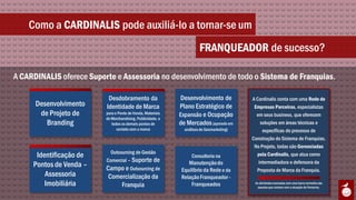 Como a CARDINALIS pode auxiliá-lo a tornar-se um
                                                                       FRANQUEADOR de sucesso?

A CARDINALIS oferece Suporte e Assessoria no desenvolvimento de todo o Sistema de Franquias.

                           Desdobramento da                  Desenvolvimento de            A Cardinalis conta com uma Rede de
      Desenvolvimento     Identidade de Marca                Plano Estratégico de           Empresas Parceiras, especialistas
       de Projeto de      para o Ponto de Venda, Materiais   Expansão e Ocupação             em seus business, que oferecem
                          de Merchandising, Publicidade, e
         Branding            todos os demais pontos de       de Mercados (apoiado em           soluções em áreas técnicas e
                                contato com a marca            análises de Geomarketing)        específicas do processo de
                                                                                           Construção do Sistema de Franquias.
                                                                                            No Projeto, todas são Gerenciadas
                            Outsourcing de Gestão
      Identificação de                                             Consultoria na            pela Cardinalis, que atua como
                          Comercial – Suporte de                 Manutenção do                intermediadora e defensora da
     Pontos de Venda –    Campo e Outsourcing de              Equilíbrio da Rede e da        Proposta de Marca da Franquia.
         Assessoria        Comercialização da                 Relação Franqueador -
         Imobiliária           Franquia                           Franqueados               As atividades marcadas com uma barra vermelha são
                                                                                              aquelas que contam com a atuação de Parceiros.
 