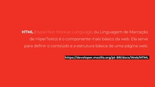 HTML (HyperText Markup Language, ou Linguagem de Marcação
de HiperTexto) é o componente mais básico da web. Ela serve
para definir o conteúdo e a estrutura básica de uma página web.
https://developer.mozilla.org/pt-BR/docs/Web/HTML
 