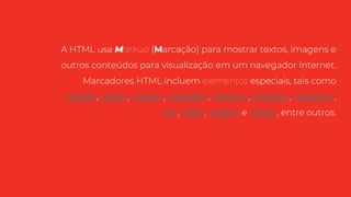 A HTML usa Markup (Marcação) para mostrar textos, imagens e
outros conteúdos para visualização em um navegador Internet.
Marcadores HTML incluem elementos especiais, tais como
<head>, <title>, <body>, <header>, <footer>, <article>, <section>,
<p>, <div>, <span> e <img>, entre outros.
 