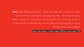 CSS (Cascading Style Sheet - Folha de Estilo em Cascata) é usado
para estilizar e criar layout de paginas web - Por exemplo para
alterar fonte, cor, tamanho e espaçamento do conteúdo, dividir o
conteudo em múltiplas colunas, ou adicionar animações e outros
componentes decorativos.
https://developer.mozilla.org/pt-BR/docs/Aprender/CSS/
 