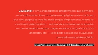 JavaScript é uma linguagem de programação que permite a
você implementar itens complexos em páginas web — toda vez
que uma página da web faz mais do que simplesmente mostrar a
você informação estática — mostrando conteúdo que se atualiza
em um intervalo de tempo, mapas interativos ou gráficos 2D/3D
animados, etc. — você pode apostar que o JavaScript
provavelmente está envolvido.
https://developer.mozilla.org/pt-BR/docs/Learn/JavaScript/
 