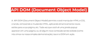 API DOM (Document Object Model)
A API DOM (Document Object Model) permite a você manipular HTML e CSS,
criando, removendo e mudando HTML, aplicando dinamicamente novos
estilos para a sua página, etc. Toda vez que você vê uma janela popup
aparecer em uma página, ou vê algum novo conteúdo sendo exibido (como
nós vimos na nossa simples demonstração), isso é o DOM em ação.
 