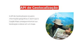 API de Geolocalização
A API de Geolocalização recupera
informações geográficas. É assim que o
Google Maps consegue entontrar sua
localização e colocar em um mapa.
 